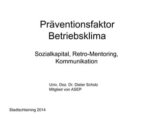 Präventionsfaktor 
Betriebsklima 
Sozialkapital, Retro-Mentoring, 
Kommunikation 
Univ. Doz. Dr. Dieter Scholz 
Mitglied von ASEP 
Stadtschlaining 2014 
 