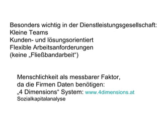 Besonders wichtig in der Dienstleistungsgesellschaft: 
Kleine Teams 
Kunden- und lösungsorientiert 
Flexible Arbeitsanforderungen 
(keine „Fließbandarbeit“) 
Menschlichkeit als messbarer Faktor, 
da die Firmen Daten benötigen: 
„4 Dimensions“ System: www.4dimensions.at 
Sozialkapitalanalyse 
 