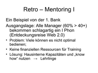Retro – Mentoring I 
Ein Beispiel von der 1. Bank 
Ausgangslage: Alle Manager (60% > 40+) 
bekommen schlagartig ein I Phon 
(Entdeckungsreise Web 2.0) 
• Problem: Viele können es nicht optimal 
bedienen; 
• Keine finanziellen Ressourcen für Training 
• Lösung: Hausinterne Kapazitäten und „know 
how“ nutzen → Lehrlinge 
 