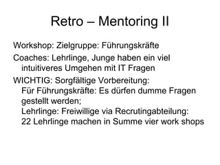 Retro – Mentoring II 
Workshop: Zielgruppe: Führungskräfte 
Coaches: Lehrlinge, Junge haben ein viel 
intuitiveres Umgehen mit IT Fragen 
WICHTIG: Sorgfältige Vorbereitung: 
Für Führungskräfte: Es dürfen dumme Fragen 
gestellt werden; 
Lehrlinge: Freiwillige via Recrutingabteilung: 
22 Lehrlinge machen in Summe vier work shops 
 