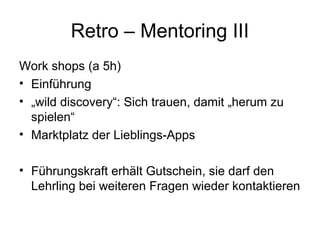 Retro – Mentoring III 
Work shops (a 5h) 
• Einführung 
• „wild discovery“: Sich trauen, damit „herum zu 
spielen“ 
• Marktplatz der Lieblings-Apps 
• Führungskraft erhält Gutschein, sie darf den 
Lehrling bei weiteren Fragen wieder kontaktieren 
 