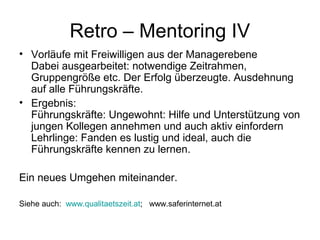 Retro – Mentoring IV 
• Vorläufe mit Freiwilligen aus der Managerebene 
Dabei ausgearbeitet: notwendige Zeitrahmen, 
Gruppengröße etc. Der Erfolg überzeugte. Ausdehnung 
auf alle Führungskräfte. 
• Ergebnis: 
Führungskräfte: Ungewohnt: Hilfe und Unterstützung von 
jungen Kollegen annehmen und auch aktiv einfordern 
Lehrlinge: Fanden es lustig und ideal, auch die 
Führungskräfte kennen zu lernen. 
Ein neues Umgehen miteinander. 
Siehe auch: www.qualitaetszeit.at; www.saferinternet.at 
 