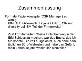 Zusammenfassung I 
Formale Papierkonzepte (CSR Manager) zu 
wenig. 
IBM CEO Österreich: Tatjana Opitz: „CSR und 
diversity bei IBM Teil der Firmenkultur.“ 
Zitat Exmitarbeiter: “Meine Entscheidung in der 
IBM Schluss zu machen, war das Beste, das ich 
tun konnte. Bin voll ausgelastet, auch ohne dem 
täglichen Büro-Wahnsinn und habe das Gefühl, 
mein Leben ist jetzt wesentlich sinnvoller.“ 
 