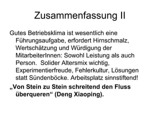 Zusammenfassung II 
Gutes Betriebsklima ist wesentlich eine 
Führungsaufgabe, erfordert Hirnschmalz, 
Wertschätzung und Würdigung der 
MitarbeiterInnen: Sowohl Leistung als auch 
Person. Solider Altersmix wichtig, 
Experimentierfreude, Fehlerkultur, Lösungen 
statt Sündenböcke. Arbeitsplatz sinnstiftend! 
„Von Stein zu Stein schreitend den Fluss 
überqueren“ (Deng Xiaoping). 
 