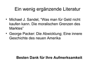 Ein wenig ergänzende Literatur 
• Michael J. Sandel, “Was man für Geld nicht 
kaufen kann. Die moralischen Grenzen des 
Marktes” 
• George Packer: Die Abwicklung; Eine innere 
Geschichte des neuen Amerika 
Besten Dank für Ihre Aufmerksamkeit 
