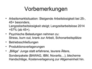 Vorbemerkungen 
• Arbeitsmarktsituation: Steigende Arbeitslosigkeit bei 25-, 
45+ besonders, 
Langzeitarbeitslosigkeit steigt; Langzeitarbeitslose 2014 
+57% (ab 45+). 
• Psychische Belastungen nehmen zu: 
Stress, burn out, krank zur Arbeit, Schonarbeitsplätze 
• Betriebsschließungen 
• Produktionsverlagerungen 
• „Billige“ Junge statt erfahrene, teurere Ältere, 
Sonderpakete (BAWAG, IBM, Novartis…), blecherne 
Handschläge, Kostenverlagerung zur Allgemeinheit hin. 
 