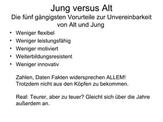 Jung versus Alt 
Die fünf gängigsten Vorurteile zur Unvereinbarkeit 
von Alt und Jung 
• Weniger flexibel 
• Weniger leistungsfähig 
• Weniger motiviert 
• Weiterbildungsresistent 
• Weniger innovativ 
Zahlen, Daten Fakten widersprechen ALLEM! 
Trotzdem nicht aus den Köpfen zu bekommen. 
Real: Teurer, aber zu teuer? Gleicht sich über die Jahre 
außerdem an. 
 