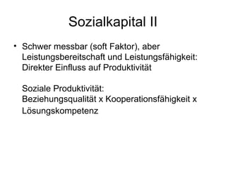 Sozialkapital II 
• Schwer messbar (soft Faktor), aber 
Leistungsbereitschaft und Leistungsfähigkeit: 
Direkter Einfluss auf Produktivität 
Soziale Produktivität: 
Beziehungsqualität x Kooperationsfähigkeit x 
Lösungskompetenz 
 