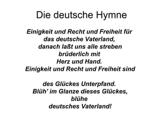 Die deutsche Hymne Einigkeit und Recht und Freiheit für   das deutsche Vaterland,   danach laßt uns alle streben brüderlich mit   Herz und Hand.   Einigkeit und Recht und Freiheit sind   des Glückes Unterpfand.   Blüh' im Glanze dieses Glückes, blühe   deutsches Vaterland! 