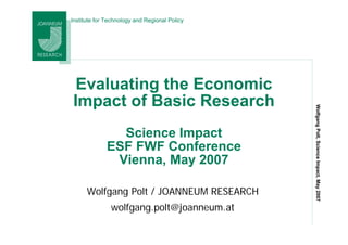 Institute for Technology and Regional Policy




 Evaluating the Economic
Impact of Basic Research




                                               Wolfgang Polt, Science Impact, May 2007
                Science Impact
              ESF FWF Conference
               Vienna, May 2007

      Wolfgang Polt / JOANNEUM RESEARCH
               wolfgang.polt@joanneum.at
 