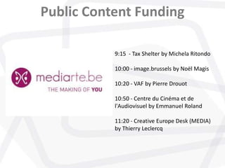 Public Content Funding
9:15 - Tax Shelter by Michela Ritondo
10:00 - image.brussels by Noël Magis
10:20 - VAF by Pierre Drouot
10:50 - Centre du Cinéma et de
l'Audiovisuel by Emmanuel Roland
11:20 - Creative Europe Desk (MEDIA)
by Thierry Leclercq
 