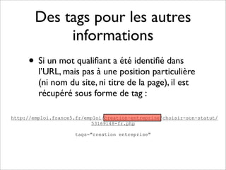 Des tags pour les autres
             informations
     • Si un mot qualiﬁant a été identiﬁé dans
         l’URL, mais pas à une position particulière
         (ni nom du site, ni titre de la page), il est
         récupéré sous forme de tag :

http://emploi.france5.fr/emploi/creation-entreprise/choisir-son-statut/
                           53169148-fr.php

                     tags="creation entreprise"
 