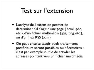 Test sur l’extension

• L’analyse de l’extension permet de
  déterminer s’il s’agit d’une page (.html, .php,
  etc.), d’un ﬁchier multimédia (.jpg, .png, etc.),
  ou d’un ﬂux RSS (.xml)
• On peut ensuite savoir quels traitements
  postérieurs seront possibles ou nécessaires :
  il est par exemple inutile de crawler les
  adresses pointant vers un ﬁchier multimédia
 