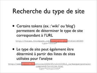 Recherche du type de site

   • Certains tokens (ex. : ‘wiki’ ou ‘blog’)
      permettent de déterminer le type de site
      correspondant à l’URL
     http://forums.thinkpads.com/viewtopic.php?f=43&t=86489
                          type="forum"


   • Le type de site peut également être
      déterminé à partir des listes de sites
      utilisées pour l’analyse
http://www.lepost.fr/article/2009/05/13/1533812_la-banque-postale-
                      comprend-la-crise.html
                        type="actualités"
 