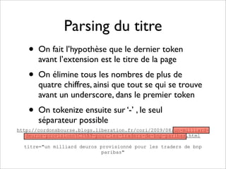 Parsing du titre
    • On fait l’hypothèse que le dernier token
       avant l’extension est le titre de la page
    • On élimine tous les nombres de plus de
       quatre chiffres, ainsi que tout se qui se trouve
       avant un underscore, dans le premier token
    • On tokenize ensuite sur ‘-’ , le seul
       séparateur possible
http://cordonsbourse.blogs.liberation.fr/cori/2009/08/un-milliard-
   deuros-provisionn%C3%A9-pour-les-traders-de-bnp-paribas.html

  titre="un milliard deuros provisionné pour les traders de bnp
                            paribas"
 