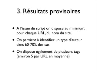 3. Résultats provisoires

• A l’issue du script on dispose au minimum,
  pour chaque URL, du nom du site.
• On parvient à identiﬁer un type d’auteur
  dans 60-70% des cas
• On dispose également de plusieurs tags
  (environ 5 par URL en moyenne)
 