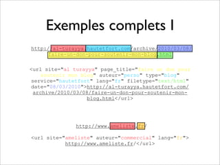 Exemples complets I
http://al-turayya.hautetfort.com/archive/2010/03/08/
     faire-un-don-pour-soutenir-mon-blog.html

<url site="al turayya" page_title="faire un don pour
    soutenir mon blog" auteur="perso" type="blog"
service="hautetfort" lang="fr" filetype="text/html"
date="08/03/2010">http://al-turayya.hautetfort.com/
 archive/2010/03/08/faire-un-don-pour-soutenir-mon-
                   blog.html</url>




              http://www.ameliste.fr/

<url site="ameliste" auteur="commercial" lang="fr">
           http://www.ameliste.fr/</url>
 