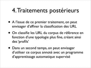 4. Traitements postérieurs
• A l’issue de ce premier traitement, on peut
  envisager d’afﬁner la classiﬁcation des URL
• On classiﬁe les URL du corpus de référence en
  fonction d’une typologie plus ﬁne, créant ainsi
  des ‘proﬁls’
• Dans un second temps, on peut envisager
  d’utiliser ce corpus annoté avec un programme
  d’apprentissage automatique supervisé
 