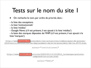 Tests sur le nom du site 1
    •   On recheche le nom, par ordre de priorité, dans :
    - la liste des exceptions
    - la liste ‘institutionnels’
    - la liste ‘médias’
    - Google News (s’il est présent, il est ajouté à la liste ‘médias’)
    - la base des marques déposées de l’INPI (s’il est présent, il est ajouté à la
    liste ‘marques’)
 http://www.elysee.fr/president/les-actualites/communiques-de-presse/
2010/avril/annulation-du-deplacement-de-m-le-president-de-la.8579.html

                           auteur="institutionnel"


 http://www.lepost.fr/article/2009/05/13/1533812_la-banque-postale-
                       comprend-la-crise.html

                                 auteur="média"
 