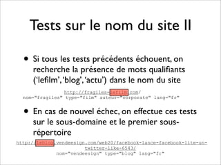 Tests sur le nom du site II

  • Si tous les tests précédents échouent, on
     recherche la présence de mots qualiﬁants
     (‘leﬁlm’, ‘blog’, ‘actu’) dans le nom du site
                 http://fragiles-lefilm.com/
  nom="fragiles" type="film" auteur="corporate" lang="fr"


  • En cas de nouvel échec, on effectue ces tests
     sur le sous-domaine et le premier sous-
     répertoire
http://leblog.vendeesign.com/web20/facebook-lance-facebook-lite-un-
                        twitter-like-6543/
              nom="vendeesign" type="blog" lang="fr"
 