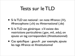 Tests sur le TLD

• Si le TLD est national : on note #france (.fr),
  #francophone (.ch) ou #international (.de)
• Si le TLD est générique : s’il existe des
  restrictions particulières (.gov, .mil, .edu), on
  ajoute un tag correspondant (#institutionnel)
• Cas spéciﬁque : .gouv.fr , par exemple, ajoute
  les tags #france et #institutionnel
 