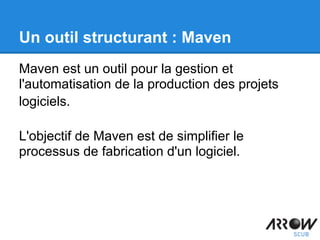 Un outil structurant : Maven
Maven est un outil pour la gestion et
l'automatisation de la production des projets
logiciels.
L'objectif de Maven est de simplifier le
processus de fabrication d'un logiciel.
 