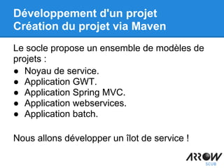 Le socle propose un ensemble de modèles de
projets :
● Noyau de service.
● Application GWT.
● Application Spring MVC.
● Application webservices.
● Application batch.
Nous allons développer un îlot de service !
Développement d'un projet
Création du projet via Maven
 