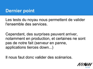 Dernier point
Les tests du noyau nous permettent de valider
l'ensemble des services.
Cependant, des surprises peuvent arriver,
notamment en production, et certaines ne sont
pas de notre fait (serveur en panne,
applications tierces down...)
Il nous faut donc valider des scénarios.
 