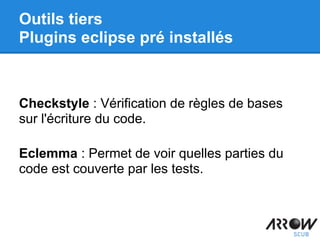 Outils tiers
Plugins eclipse pré installés
Checkstyle : Vérification de règles de bases
sur l'écriture du code.
Eclemma : Permet de voir quelles parties du
code est couverte par les tests.
 