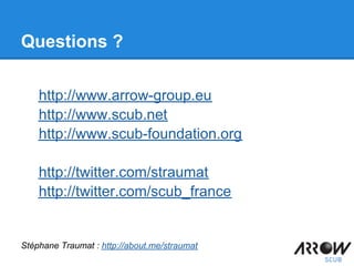 Questions ?
http://www.arrow-group.eu
http://www.scub.net
http://www.scub-foundation.org
http://twitter.com/straumat
http://twitter.com/scub_france
Stéphane Traumat : http://about.me/straumat
 
