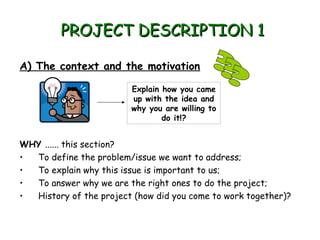 PROJECT DESCRIPTION 1
A) The context and the motivation
Explain how you came
up with the idea and
why you are willing to
do it!?

WHY ...... this section?
To define the problem/issue we want to address;
•
To explain why this issue is important to us;
•
To answer why we are the right ones to do the project;
•
History of the project (how did you come to work together)?
•

 