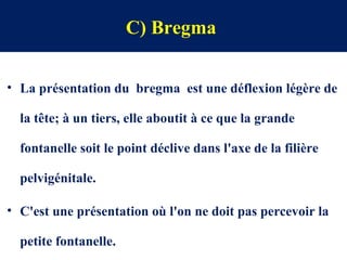 C) Bregma
• La présentation du bregma est une déflexion légère de
la tête; à un tiers, elle aboutit à ce que la grande
fontanelle soit le point déclive dans l'axe de la filière
pelvigénitale.
• C'est une présentation où l'on ne doit pas percevoir la
petite fontanelle.
 