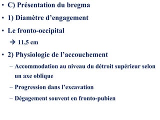 • C) Présentation du bregma
• 1) Diamètre d’engagement
• Le fronto-occipital
 11,5 cm
• 2) Physiologie de l’accouchement
– Accommodation au niveau du détroit supérieur selon
un axe oblique
– Progression dans l’excavation
– Dégagement souvent en fronto-pubien
 