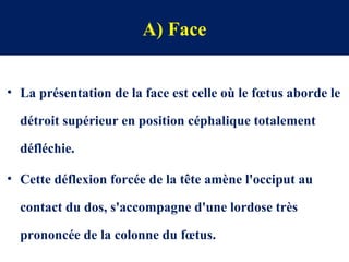 A) Face
• La présentation de la face est celle où le fœtus aborde le
détroit supérieur en position céphalique totalement
défléchie.
• Cette déflexion forcée de la tête amène l'occiput au
contact du dos, s'accompagne d'une lordose très
prononcée de la colonne du fœtus.
 