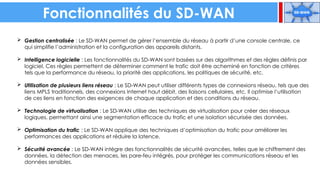 Fonctionnalités du SD-WAN
 Gestion centralisée : Le SD-WAN permet de gérer l’ensemble du réseau à partir d’une console centrale, ce
qui simplifie l’administration et la configuration des appareils distants.
 Intelligence logicielle : Les fonctionnalités du SD-WAN sont basées sur des algorithmes et des règles définis par
logiciel. Ces règles permettent de déterminer comment le trafic doit être acheminé en fonction de critères
tels que la performance du réseau, la priorité des applications, les politiques de sécurité, etc.
 Utilisation de plusieurs liens réseau : Le SD-WAN peut utiliser différents types de connexions réseau, tels que des
liens MPLS traditionnels, des connexions Internet haut débit, des liaisons cellulaires, etc. Il optimise l’utilisation
de ces liens en fonction des exigences de chaque application et des conditions du réseau.
 Technologie de virtualisation : Le SD-WAN utilise des techniques de virtualisation pour créer des réseaux
logiques, permettant ainsi une segmentation efficace du trafic et une isolation sécurisée des données.
 Optimisation du trafic : Le SD-WAN applique des techniques d’optimisation du trafic pour améliorer les
performances des applications et réduire la latence.
 Sécurité avancée : Le SD-WAN intègre des fonctionnalités de sécurité avancées, telles que le chiffrement des
données, la détection des menaces, les pare-feu intégrés, pour protéger les communications réseau et les
données sensibles.
 