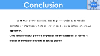 Conclusion
Le SD-WAN permet aux entreprises de gérer leur réseau de manière
centralisée et d’optimiser le trafic en fonction des besoins spécifiques de chaque
application.
Cette flexibilité accrue permet d’augmenter la bande passante, de réduire la
latence et d’améliorer la qualité de service globale.
 