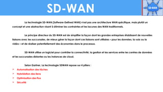 SD-WAN
La technologie SD-WAN (Software-Defined WAN) n'est pas une architecture WAN spécifique, mais plutôt un
concept et une abstraction visant à éliminer les contraintes et les lacunes des WAN traditionnels.
Le principe directeur du SD-WAN est de simplifier la façon dont les grandes entreprises établissent de nouvelles
liaisons avec les succursales, de mieux gérer la façon dont ces liaisons sont utilisées – pour les données, la voix ou la
vidéo – et de réaliser potentiellement des économies dans le processus.
SD-WAN utilise un logiciel pour contrôler la connectivité, la gestion et les services entre les centres de données
et les succursales distantes ou les instances de cloud.
Selon Gartner, La technologie SDWAN repose sur 4 piliers :
 Automatisation des tâches
 Hybridation des liens
 Optimisation des flux
 Sécurité
 