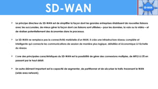 SD-WAN
 Le principe directeur du SD-WAN est de simplifier la façon dont les grandes entreprises établissent de nouvelles liaisons
avec les succursales, de mieux gérer la façon dont ces liaisons sont utilisées – pour les données, la voix ou la vidéo – et
de réaliser potentiellement des économies dans le processus.
 Le SD-WAN ne remplace pas la connectivité matérielle d'un WAN. Il crée une infrastructure réseau complète et
intelligente qui connecte les communications de session de manière plus logique, détaillée et économique à l'échelle
du réseau
 L’une des principales caractéristiques du SD-WAN est la possibilité de gérer des connexions multiples, de MPLS à LTE en
passant par le haut débit.
 Un autre élément important est la capacité de segmenter, de partitionner et de sécuriser le trafic traversant le WAN
(wide area network).
 
