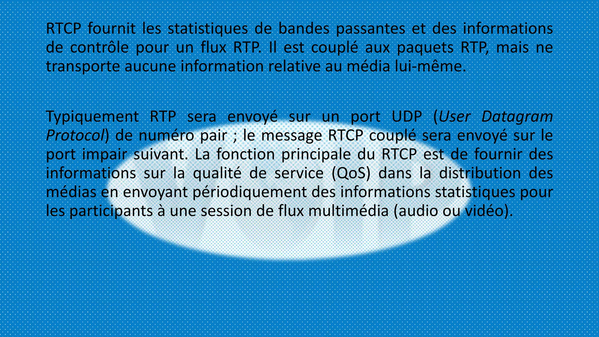 RTCP fournit les statistiques de bandes passantes et des informations
de contrôle pour un flux RTP. Il est couplé aux paquets RTP, mais ne
transporte aucune information relative au média lui-même.
Typiquement RTP sera envoyé sur un port UDP (User Datagram
Protocol) de numéro pair ; le message RTCP couplé sera envoyé sur le
port impair suivant. La fonction principale du RTCP est de fournir des
informations sur la qualité de service (QoS) dans la distribution des
médias en envoyant périodiquement des informations statistiques pour
les participants à une session de flux multimédia (audio ou vidéo).
 