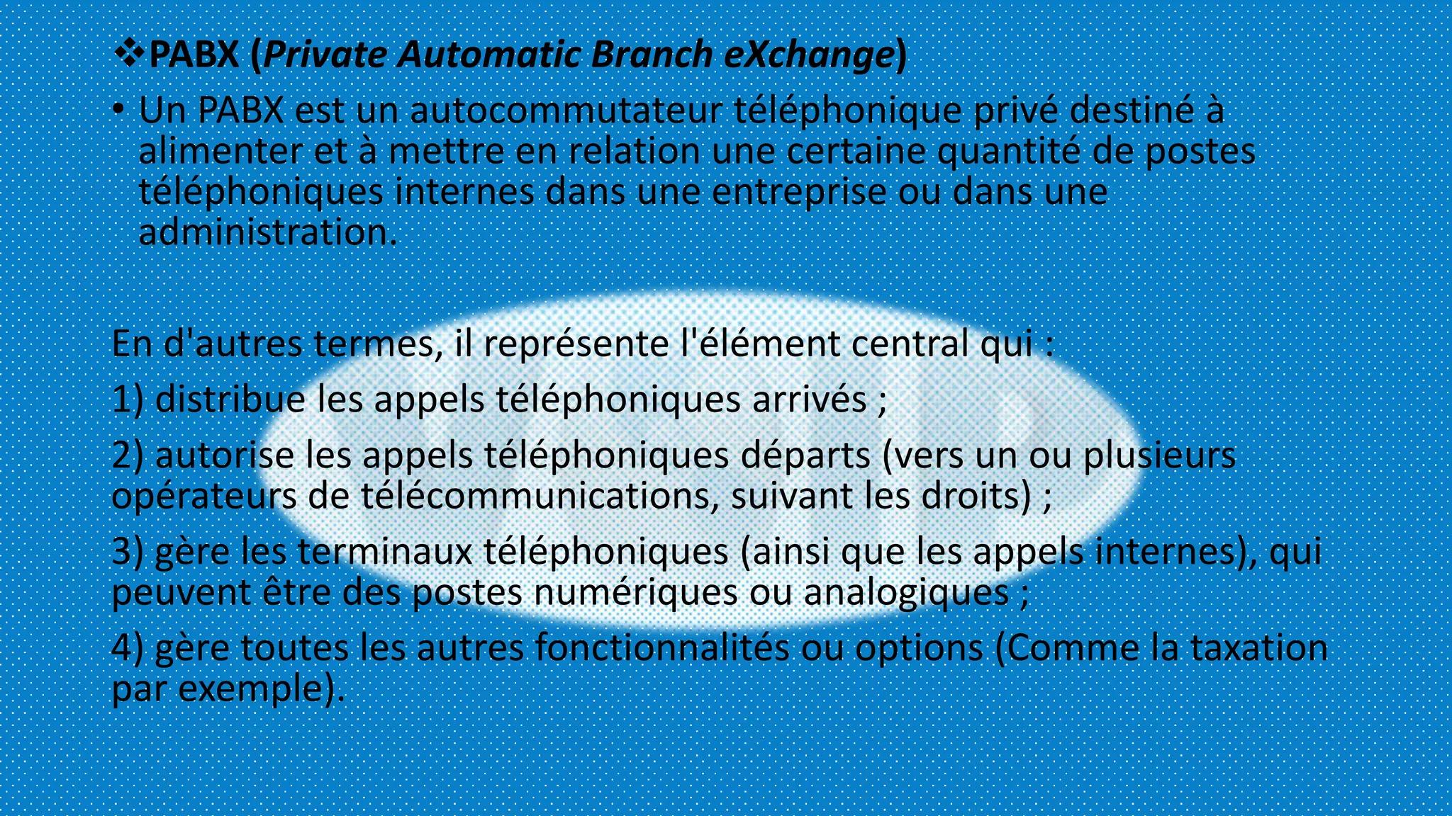 PABX (Private Automatic Branch eXchange)
• Un PABX est un autocommutateur téléphonique privé destiné à
alimenter et à mettre en relation une certaine quantité de postes
téléphoniques internes dans une entreprise ou dans une
administration.
En d'autres termes, il représente l'élément central qui :
1) distribue les appels téléphoniques arrivés ;
2) autorise les appels téléphoniques départs (vers un ou plusieurs
opérateurs de télécommunications, suivant les droits) ;
3) gère les terminaux téléphoniques (ainsi que les appels internes), qui
peuvent être des postes numériques ou analogiques ;
4) gère toutes les autres fonctionnalités ou options (Comme la taxation
par exemple).
 