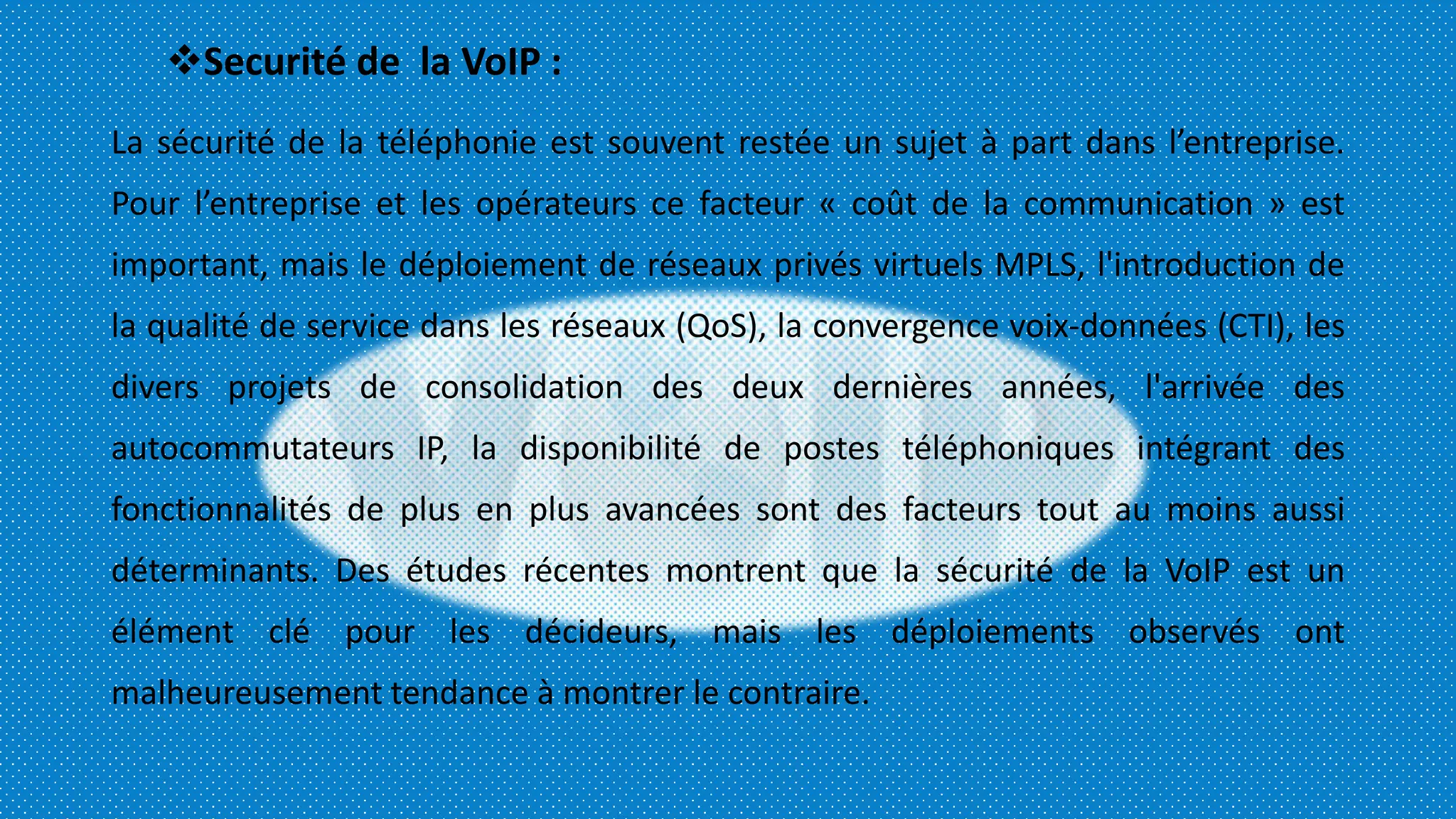 Securité de la VoIP :
La sécurité de la téléphonie est souvent restée un sujet à part dans l’entreprise.
Pour l’entreprise et les opérateurs ce facteur « coût de la communication » est
important, mais le déploiement de réseaux privés virtuels MPLS, l'introduction de
la qualité de service dans les réseaux (QoS), la convergence voix-données (CTI), les
divers projets de consolidation des deux dernières années, l'arrivée des
autocommutateurs IP, la disponibilité de postes téléphoniques intégrant des
fonctionnalités de plus en plus avancées sont des facteurs tout au moins aussi
déterminants. Des études récentes montrent que la sécurité de la VoIP est un
élément clé pour les décideurs, mais les déploiements observés ont
malheureusement tendance à montrer le contraire.
 