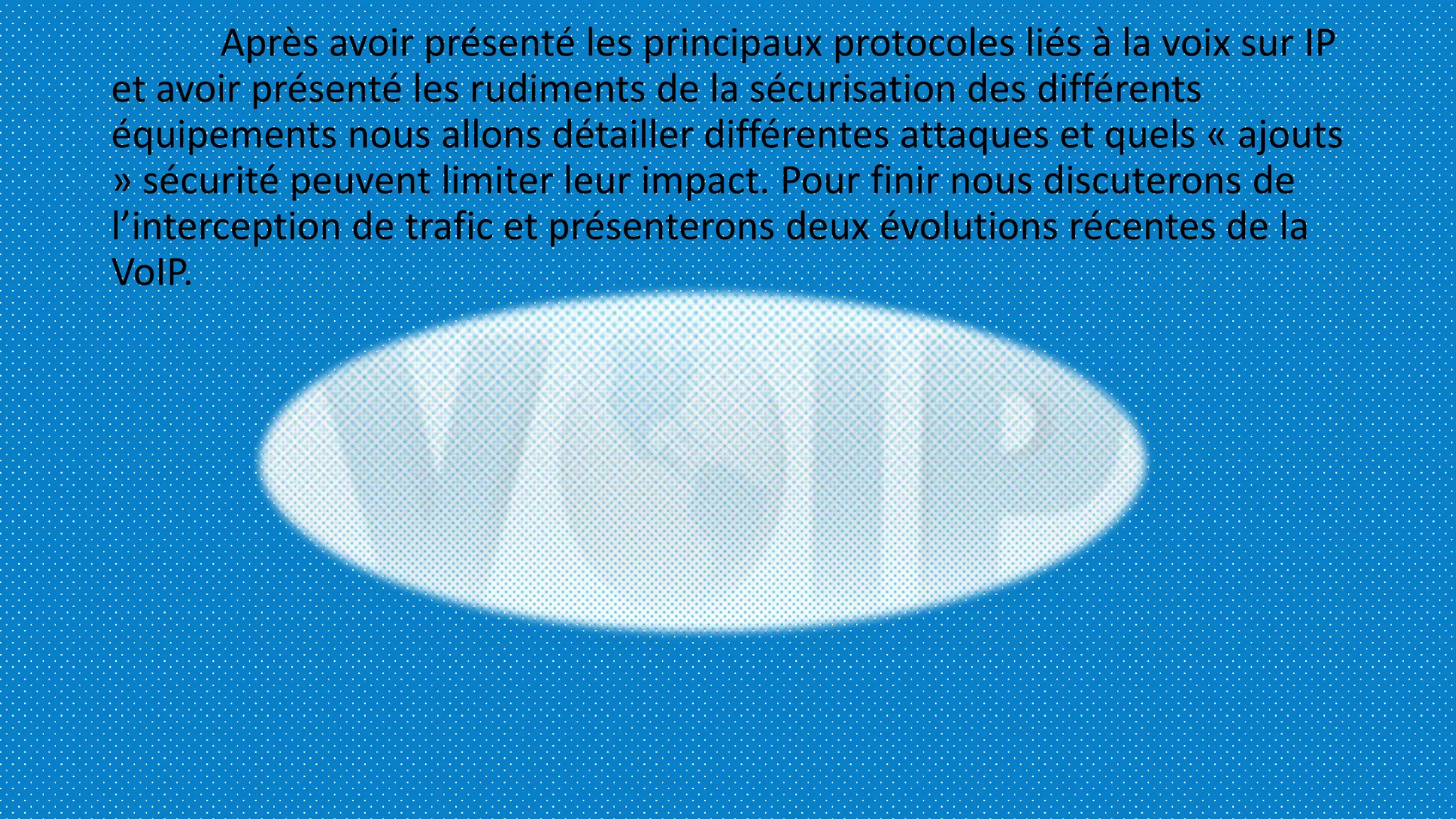 Après avoir présenté les principaux protocoles liés à la voix sur IP
et avoir présenté les rudiments de la sécurisation des différents
équipements nous allons détailler différentes attaques et quels « ajouts
» sécurité peuvent limiter leur impact. Pour finir nous discuterons de
l’interception de trafic et présenterons deux évolutions récentes de la
VoIP.
 