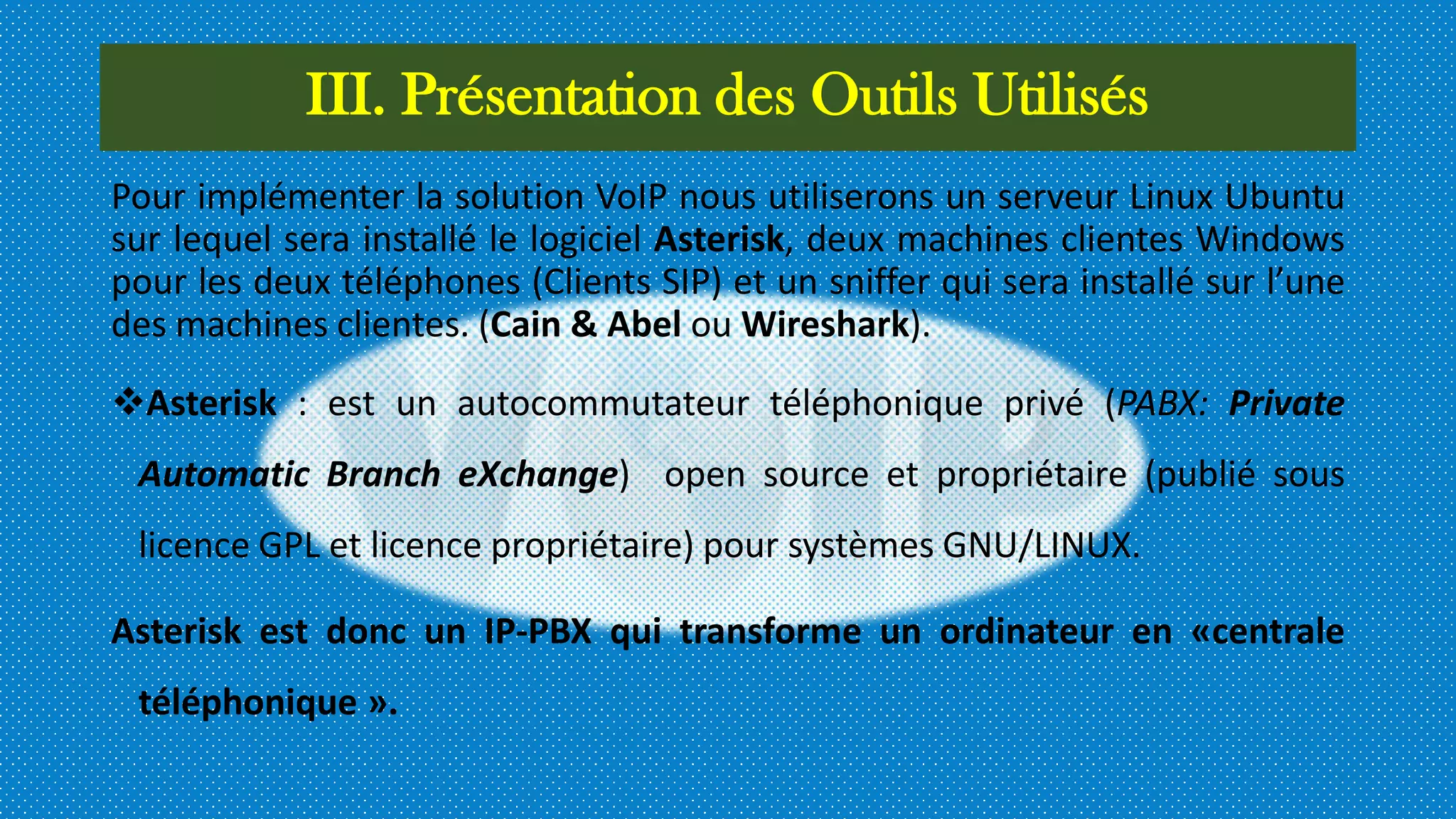 III. Présentation des Outils Utilisés
Pour implémenter la solution VoIP nous utiliserons un serveur Linux Ubuntu
sur lequel sera installé le logiciel Asterisk, deux machines clientes Windows
pour les deux téléphones (Clients SIP) et un sniffer qui sera installé sur l’une
des machines clientes. (Cain & Abel ou Wireshark).
Asterisk : est un autocommutateur téléphonique privé (PABX: Private
Automatic Branch eXchange) open source et propriétaire (publié sous
licence GPL et licence propriétaire) pour systèmes GNU/LINUX.
Asterisk est donc un IP-PBX qui transforme un ordinateur en «centrale
téléphonique ».
 