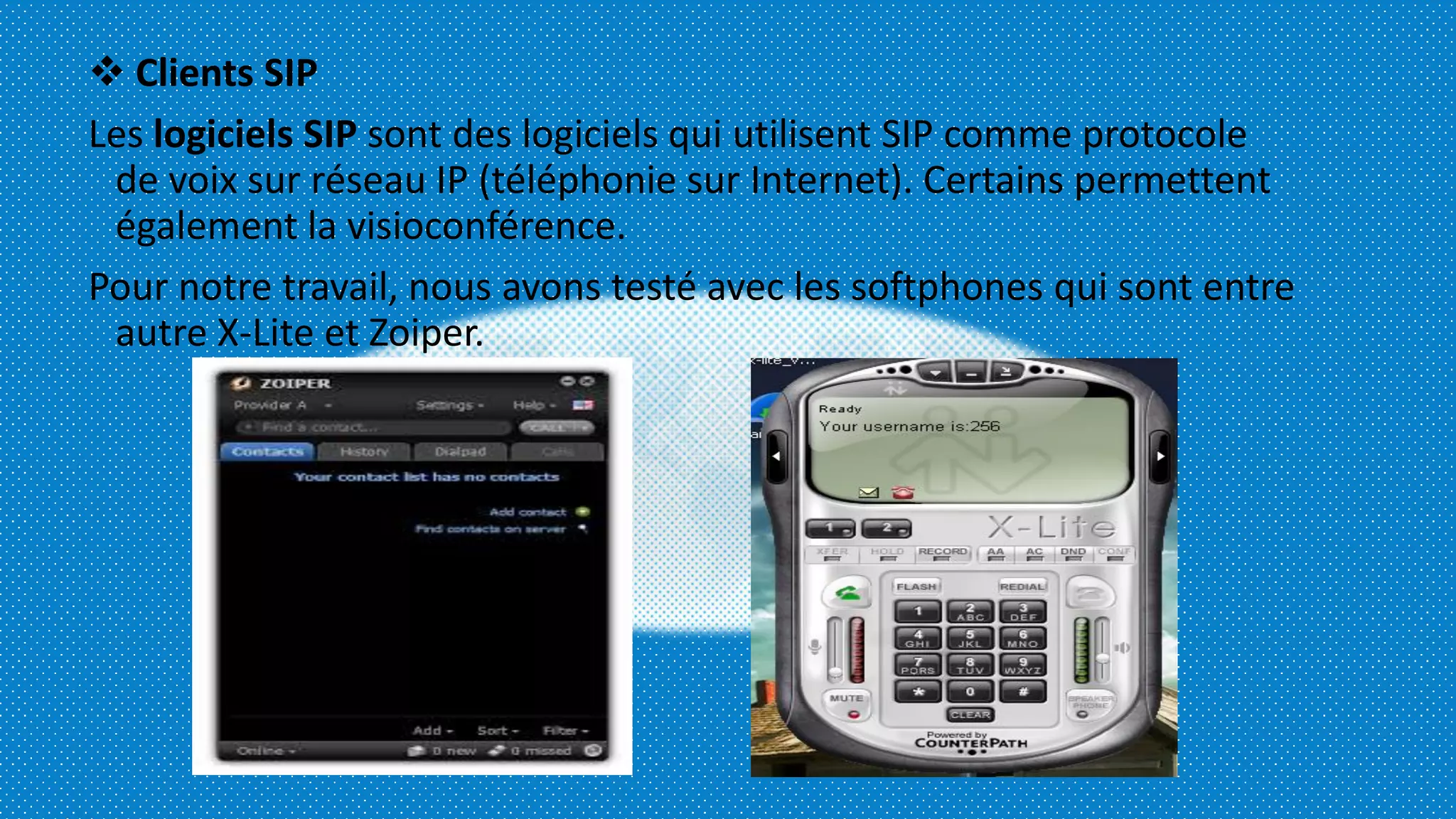  Clients SIP
Les logiciels SIP sont des logiciels qui utilisent SIP comme protocole
de voix sur réseau IP (téléphonie sur Internet). Certains permettent
également la visioconférence.
Pour notre travail, nous avons testé avec les softphones qui sont entre
autre X-Lite et Zoiper.
 