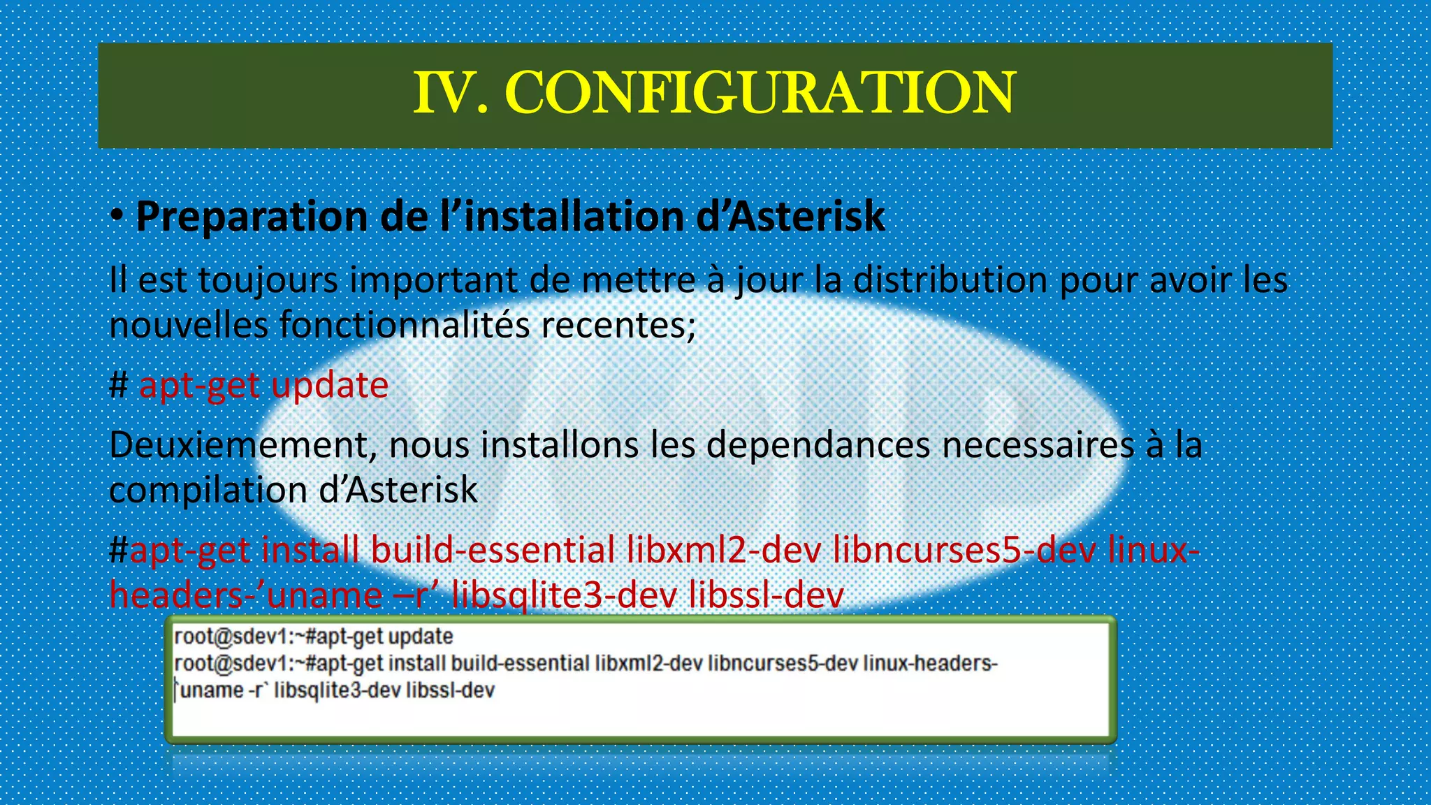 IV. CONFIGURATION
• Preparation de l’installation d’Asterisk
Il est toujours important de mettre à jour la distribution pour avoir les
nouvelles fonctionnalités recentes;
# apt-get update
Deuxiemement, nous installons les dependances necessaires à la
compilation d’Asterisk
#apt-get install build-essential libxml2-dev libncurses5-dev linux-
headers-’uname –r’ libsqlite3-dev libssl-dev
 
