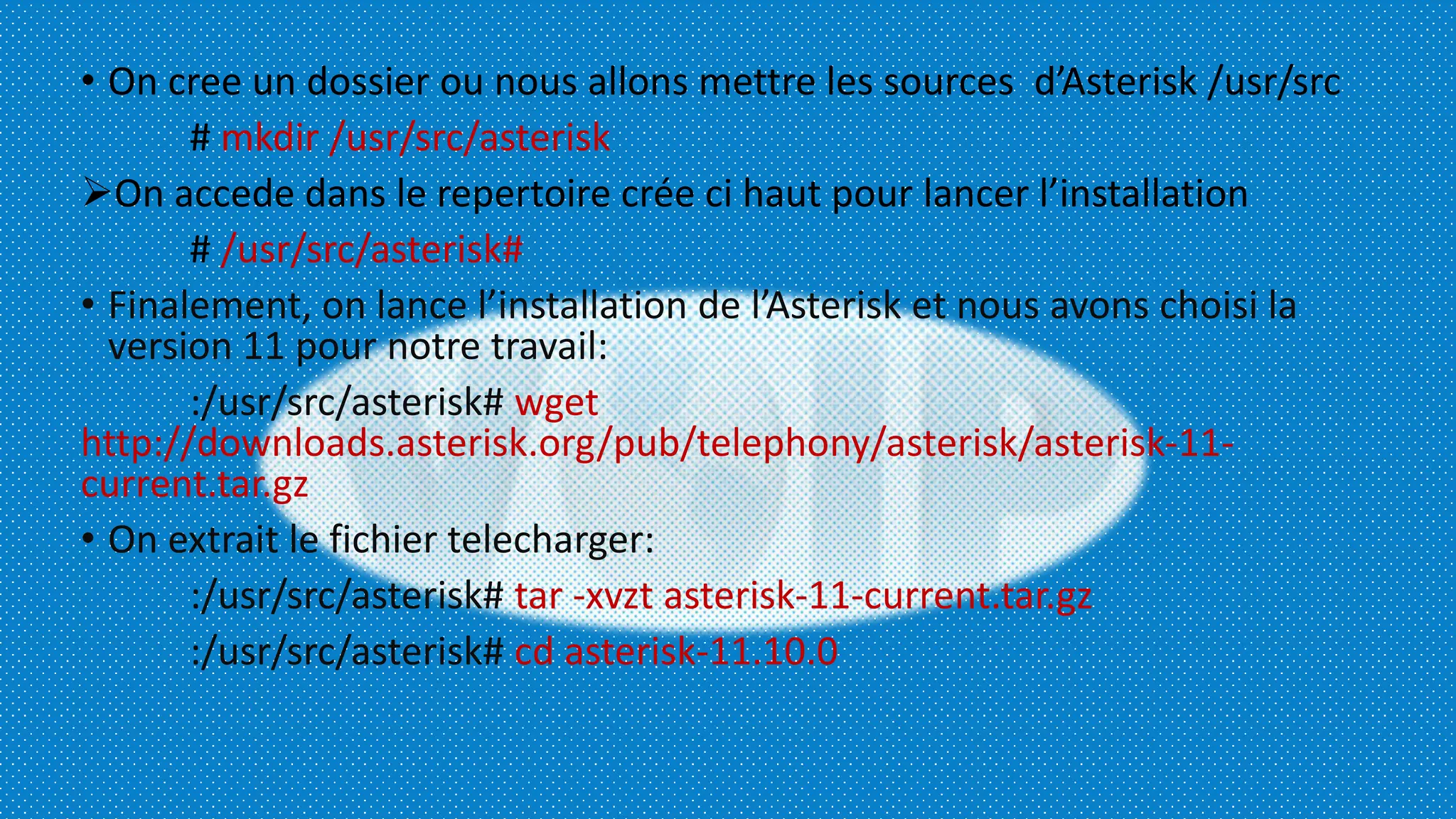 • On cree un dossier ou nous allons mettre les sources d’Asterisk /usr/src
# mkdir /usr/src/asterisk
On accede dans le repertoire crée ci haut pour lancer l’installation
# /usr/src/asterisk#
• Finalement, on lance l’installation de l’Asterisk et nous avons choisi la
version 11 pour notre travail:
:/usr/src/asterisk# wget
http://downloads.asterisk.org/pub/telephony/asterisk/asterisk-11-
current.tar.gz
• On extrait le fichier telecharger:
:/usr/src/asterisk# tar -xvzt asterisk-11-current.tar.gz
:/usr/src/asterisk# cd asterisk-11.10.0
 