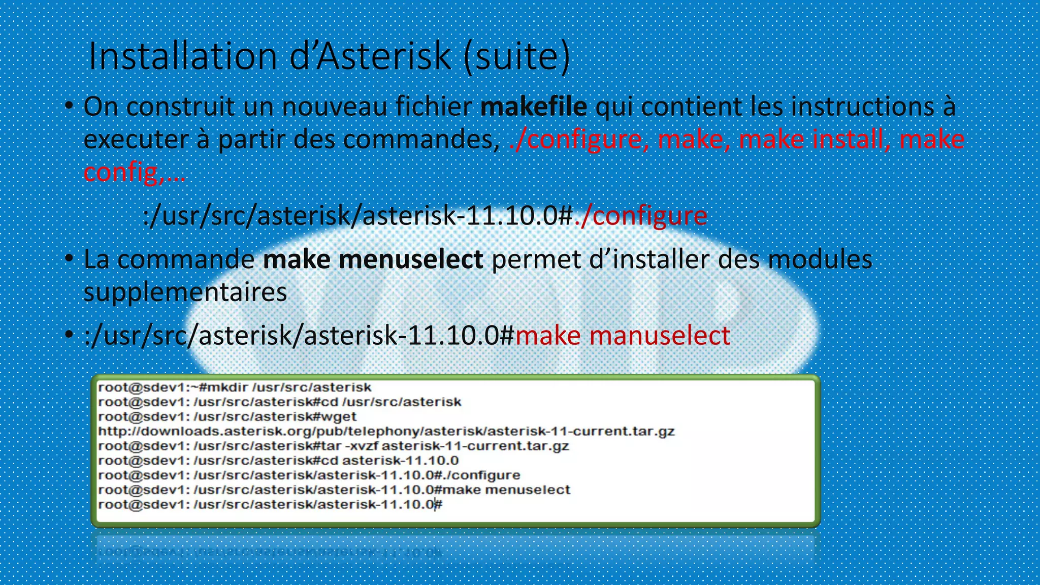 Installation d’Asterisk (suite)
• On construit un nouveau fichier makefile qui contient les instructions à
executer à partir des commandes, ./configure, make, make install, make
config,…
:/usr/src/asterisk/asterisk-11.10.0#./configure
• La commande make menuselect permet d’installer des modules
supplementaires
• :/usr/src/asterisk/asterisk-11.10.0#make manuselect
 