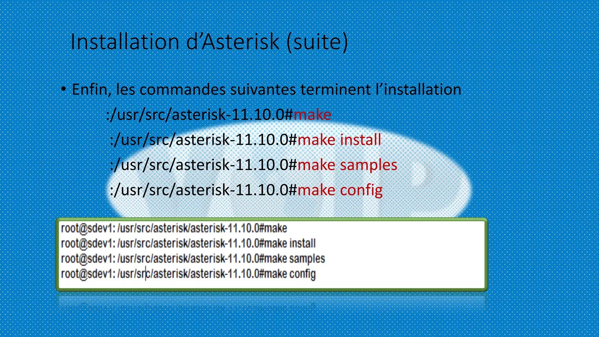 Installation d’Asterisk (suite)
• Enfin, les commandes suivantes terminent l’installation
:/usr/src/asterisk-11.10.0#make
:/usr/src/asterisk-11.10.0#make install
:/usr/src/asterisk-11.10.0#make samples
:/usr/src/asterisk-11.10.0#make config
 