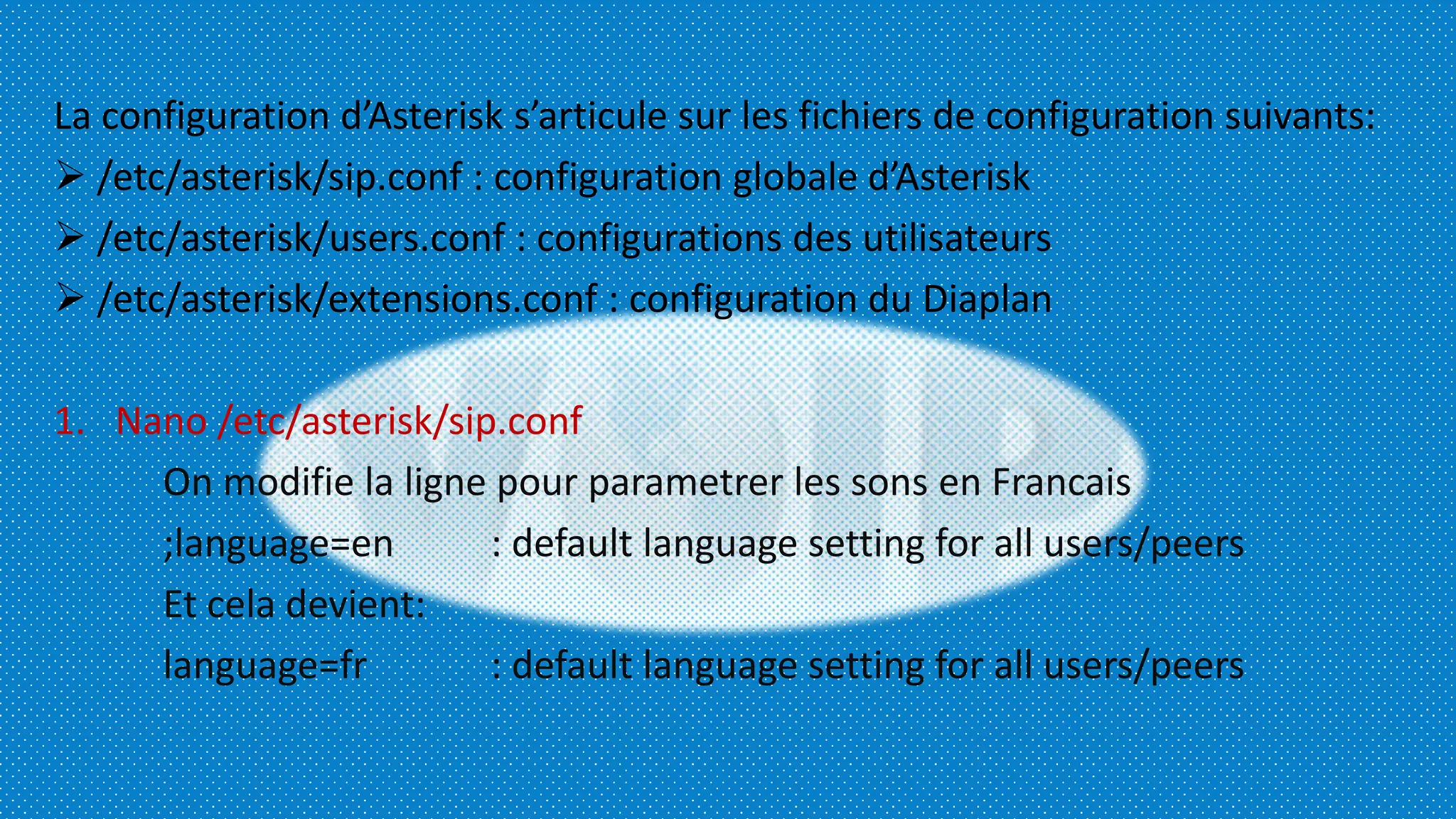 La configuration d’Asterisk s’articule sur les fichiers de configuration suivants:
 /etc/asterisk/sip.conf : configuration globale d’Asterisk
 /etc/asterisk/users.conf : configurations des utilisateurs
 /etc/asterisk/extensions.conf : configuration du Diaplan
1. Nano /etc/asterisk/sip.conf
On modifie la ligne pour parametrer les sons en Francais
;language=en : default language setting for all users/peers
Et cela devient:
language=fr : default language setting for all users/peers
 