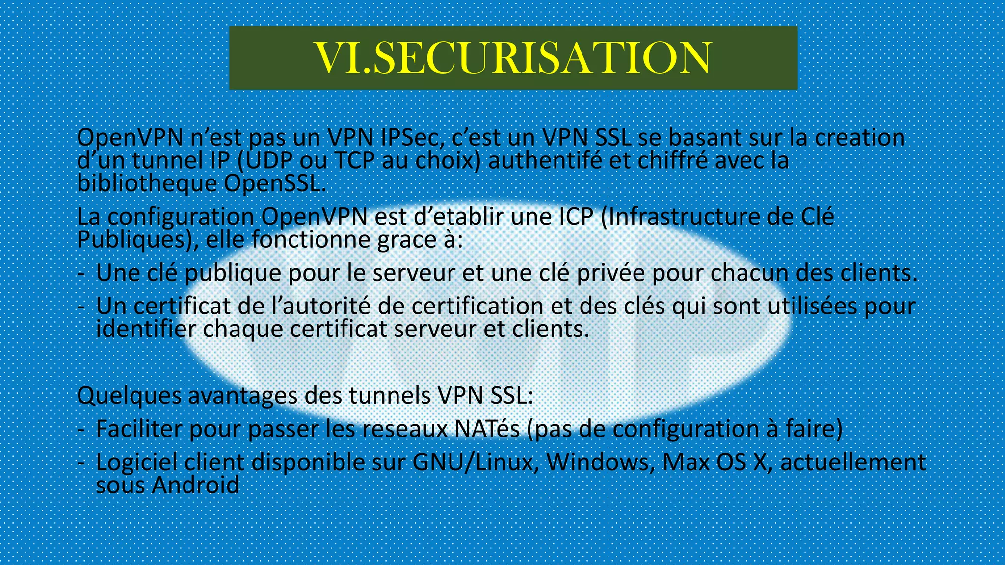 OpenVPN n’est pas un VPN IPSec, c’est un VPN SSL se basant sur la creation
d’un tunnel IP (UDP ou TCP au choix) authentifé et chiffré avec la
bibliotheque OpenSSL.
La configuration OpenVPN est d’etablir une ICP (Infrastructure de Clé
Publiques), elle fonctionne grace à:
- Une clé publique pour le serveur et une clé privée pour chacun des clients.
- Un certificat de l’autorité de certification et des clés qui sont utilisées pour
identifier chaque certificat serveur et clients.
Quelques avantages des tunnels VPN SSL:
- Faciliter pour passer les reseaux NATés (pas de configuration à faire)
- Logiciel client disponible sur GNU/Linux, Windows, Max OS X, actuellement
sous Android
VI.SECURISATION
 